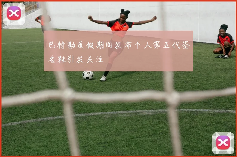 巴特勒度假期间发布个人第五代签名鞋引发关注