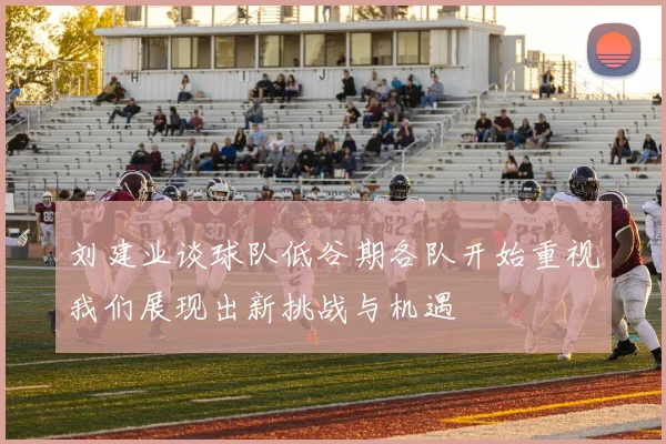 刘建业谈球队低谷期各队开始重视我们展现出新挑战与机遇